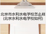 北京市水利水电学校怎么样(北京水利水电学校如何)
