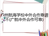 广州航海学校中外合作靠谱不(广航中外合作可靠)