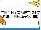 广州全封闭式叛逆学校中专招生(广州叛逆学校招生)