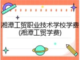 湘潭工贸职业技术学校学费(湘潭工贸学费)