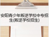 安阳青少年叛逆学校中专招生(叛逆学校招生)