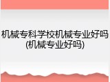 机械专科学校机械专业好吗(机械专业好吗)