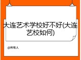 大连艺术学校好不好(大连艺校如何)