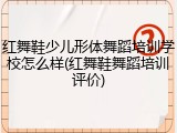 红舞鞋少儿形体舞蹈培训学校怎么样(红舞鞋舞蹈培训评价)