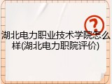 湖北电力职业技术学院怎么样(湖北电力职院评价)