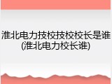 淮北电力技校技校校长是谁(淮北电力校长谁)