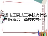 清远市工商技工学校有什么专业(清远工商技校专业)