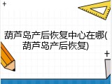 葫芦岛产后恢复中心在哪(葫芦岛产后恢复)