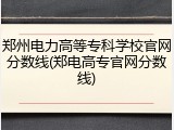 郑州电力高等专科学校官网分数线(郑电高专官网分数线)