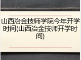 山西冶金技师学院今年开学时间(山西冶金技师开学时间)