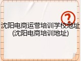 沈阳电商运营培训学校地址(沈阳电商培训地址)