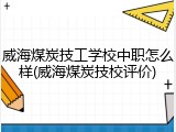 威海煤炭技工学校中职怎么样(威海煤炭技校评价)