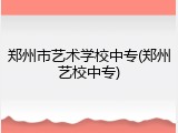 郑州市艺术学校中专(郑州艺校中专)