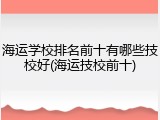 海运学校排名前十有哪些技校好(海运技校前十)