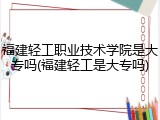 福建轻工职业技术学院是大专吗(福建轻工是大专吗)