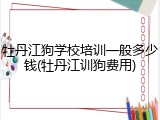 牡丹江狗学校培训一般多少钱(牡丹江训狗费用)