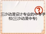 三沙动漫设计专业的中专学校(三沙动漫中专)