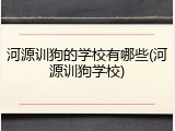 河源训狗的学校有哪些(河源训狗学校)