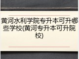 黄河水利学院专升本可升哪些学校(黄河专升本可升院校)