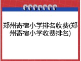 郑州寄宿小学排名收费(郑州寄宿小学收费排名)