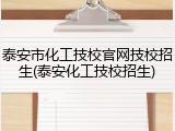 泰安市化工技校官网技校招生(泰安化工技校招生)