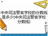 中央司法警官学校的分数线是多少(中央司法警官学校分数线)