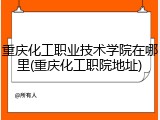 重庆化工职业技术学院在哪里(重庆化工职院地址)
