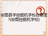 安图县学挖掘机学校在哪里?(安图挖掘机学校)