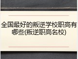 全国最好的叛逆学校职高有哪些(叛逆职高名校)