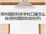 郑州国防科技学校口碑怎么样(郑州国防科技校评)