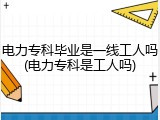 电力专科毕业是一线工人吗(电力专科是工人吗)