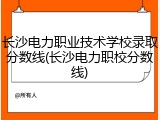 长沙电力职业技术学校录取分数线(长沙电力职校分数线)