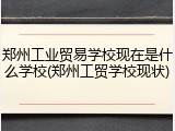 郑州工业贸易学校现在是什么学校(郑州工贸学校现状)