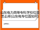 山东电力高等专科学校位置怎么样(山东电专位置如何)