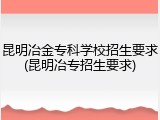 昆明冶金专科学校招生要求(昆明冶专招生要求)