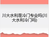 川大水利是冷门专业吗(川大水利冷门吗)
