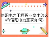 信阳电力工程职业高中怎么样(信阳电力职高如何)