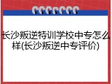 长沙叛逆特训学校中专怎么样(长沙叛逆中专评价)