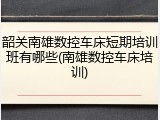 韶关南雄数控车床短期培训班有哪些(南雄数控车床培训)