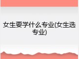 女生要学什么专业(女生选专业)