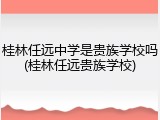 桂林任远中学是贵族学校吗(桂林任远贵族学校)