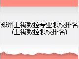 郑州上街数控专业职校排名(上街数控职校排名)