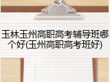 玉林玉州高职高考辅导班哪个好(玉州高职高考班好)