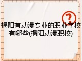 揭阳有动漫专业的职业学校有哪些(揭阳动漫职校)