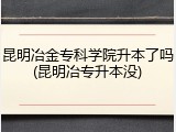 昆明冶金专科学院升本了吗(昆明冶专升本没)