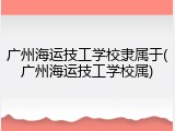 广州海运技工学校隶属于(广州海运技工学校属)