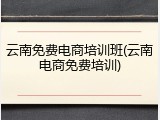 云南免费电商培训班(云南电商免费培训)