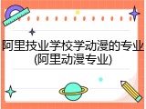 阿里技业学校学动漫的专业(阿里动漫专业)