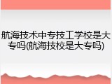 航海技术中专技工学校是大专吗(航海技校是大专吗)