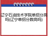 辽宁石油技术学院单招分高吗(辽宁单招分数高吗)